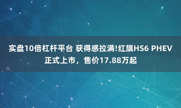 实盘10倍杠杆平台 获得感拉满!红旗HS6 PHEV正式上市，售价17.88万起