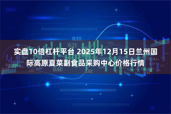 实盘10倍杠杆平台 2025年12月15日兰州国际高原夏菜副食品采购中心价格行情