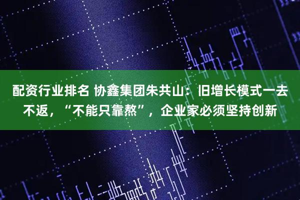 配资行业排名 协鑫集团朱共山：旧增长模式一去不返，“不能只靠熬”，企业家必须坚持创新