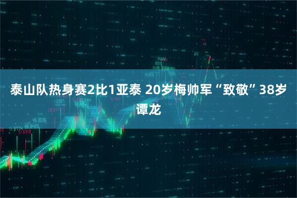 泰山队热身赛2比1亚泰 20岁梅帅军“致敬”38岁谭龙