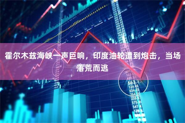 霍尔木兹海峡一声巨响，印度油轮遭到炮击，当场落荒而逃