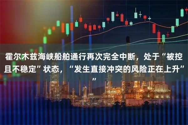 霍尔木兹海峡船舶通行再次完全中断，处于“被控且不稳定”状态，“发生直接冲突的风险正在上升”