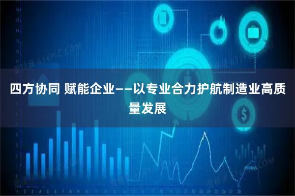 四方协同 赋能企业——以专业合力护航制造业高质量发展