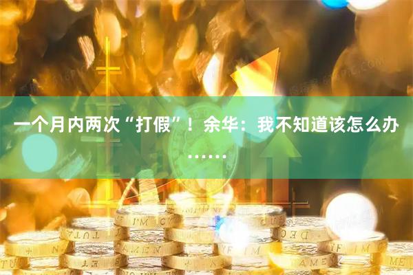 一个月内两次“打假”！余华：我不知道该怎么办……