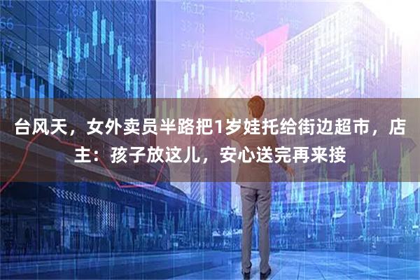 台风天，女外卖员半路把1岁娃托给街边超市，店主：孩子放这儿，安心送完再来接
